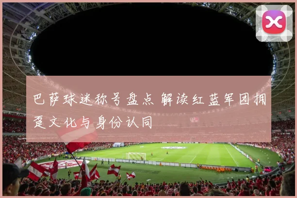 巴萨球迷称号盘点 解读红蓝军团拥趸文化与身份认同