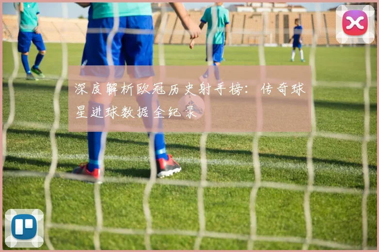 深度解析欧冠历史射手榜：传奇球星进球数据全纪录
