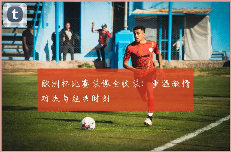 欧洲杯比赛录像全收录：重温激情对决与经典时刻