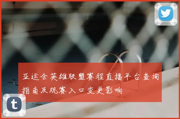 亚运会英雄联盟赛程直播平台查询指南及观赛入口变更影响