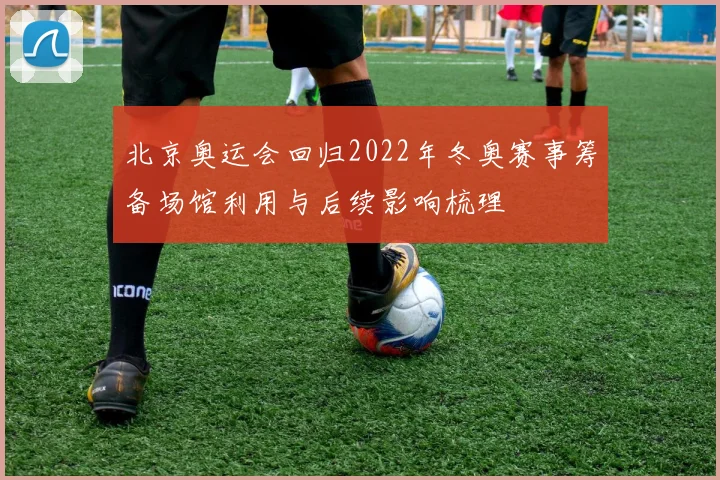 北京奥运会回归2022年冬奥赛事筹备场馆利用与后续影响梳理